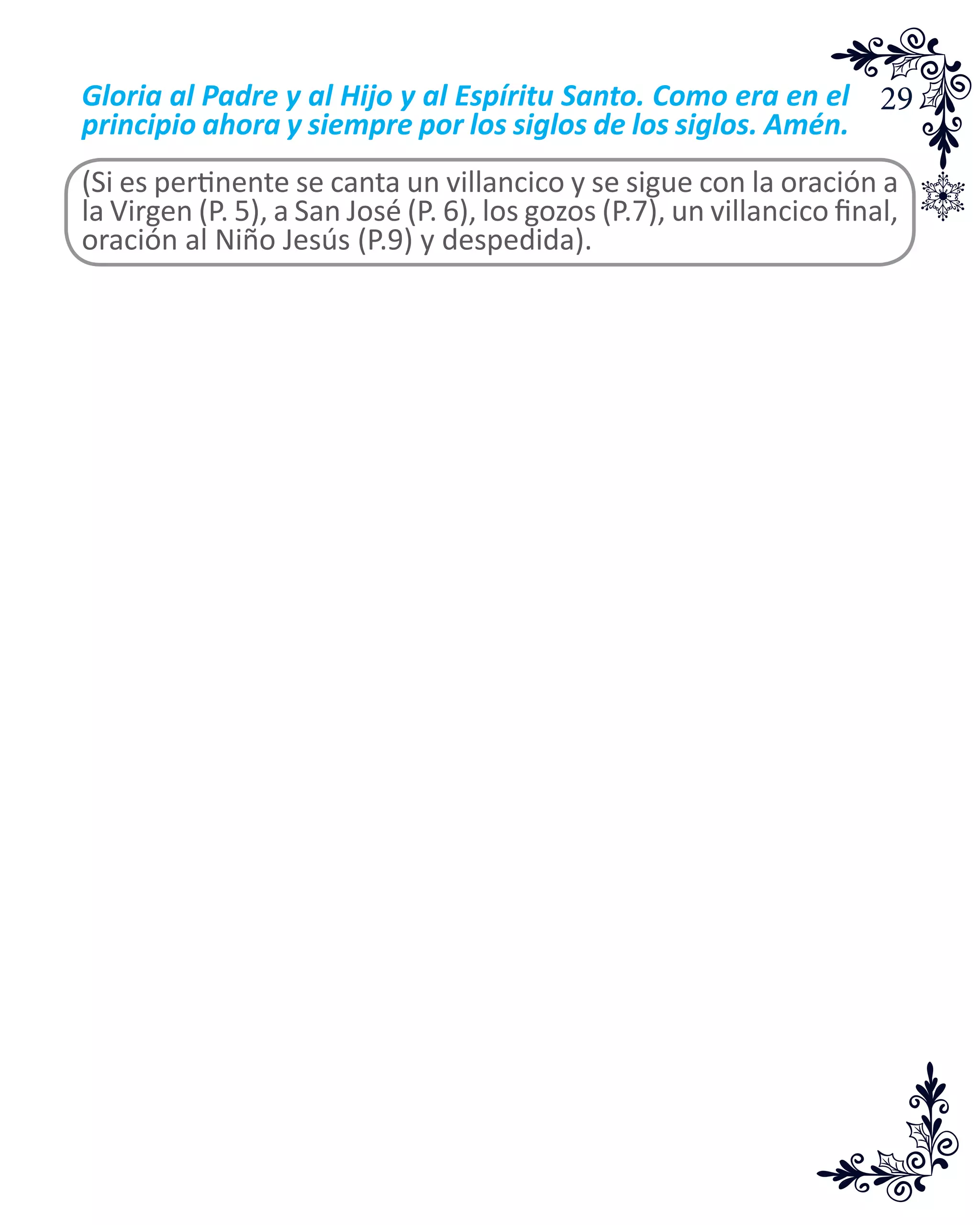 29Gloria al Padre y al Hijo y al Espíritu Santo. Como era en el
principio ahora y siempre por los siglos de los siglos. Amén.
(Si es pertinente se canta un villancico y se sigue con la oración a
la Virgen (P. 5), a San José (P. 6), los gozos (P.7), un villancico final,
oración al Niño Jesús (P.9) y despedida).
 