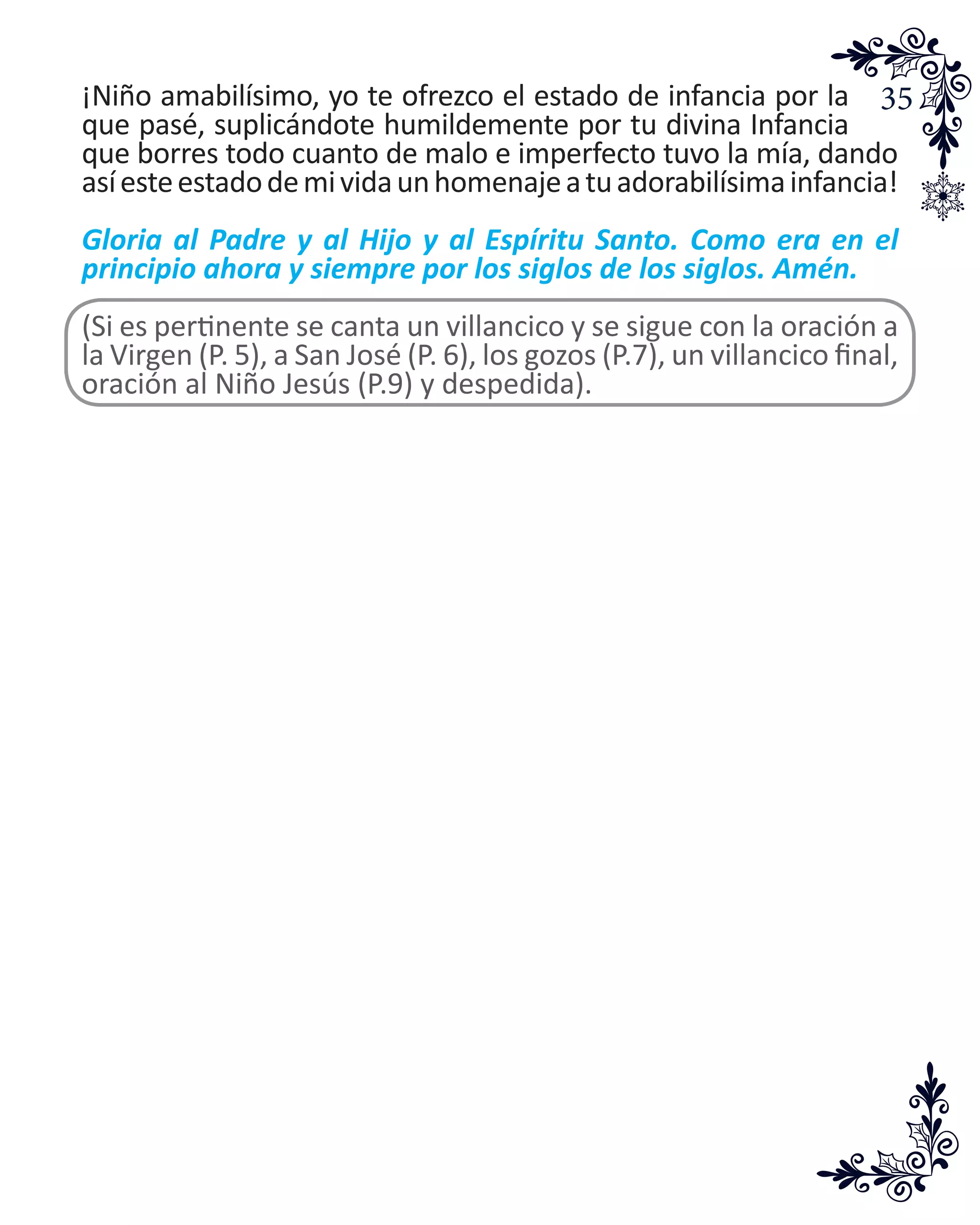 35¡Niño amabilísimo, yo te ofrezco el estado de infancia por la
que pasé, suplicándote humildemente por tu divina Infancia
que borres todo cuanto de malo e imperfecto tuvo la mía, dando
asíesteestadodemividaunhomenajeatuadorabilísimainfancia!
Gloria al Padre y al Hijo y al Espíritu Santo. Como era en el
principio ahora y siempre por los siglos de los siglos. Amén.
(Si es pertinente se canta un villancico y se sigue con la oración a
la Virgen (P. 5), a San José (P. 6), los gozos (P.7), un villancico final,
oración al Niño Jesús (P.9) y despedida).
 