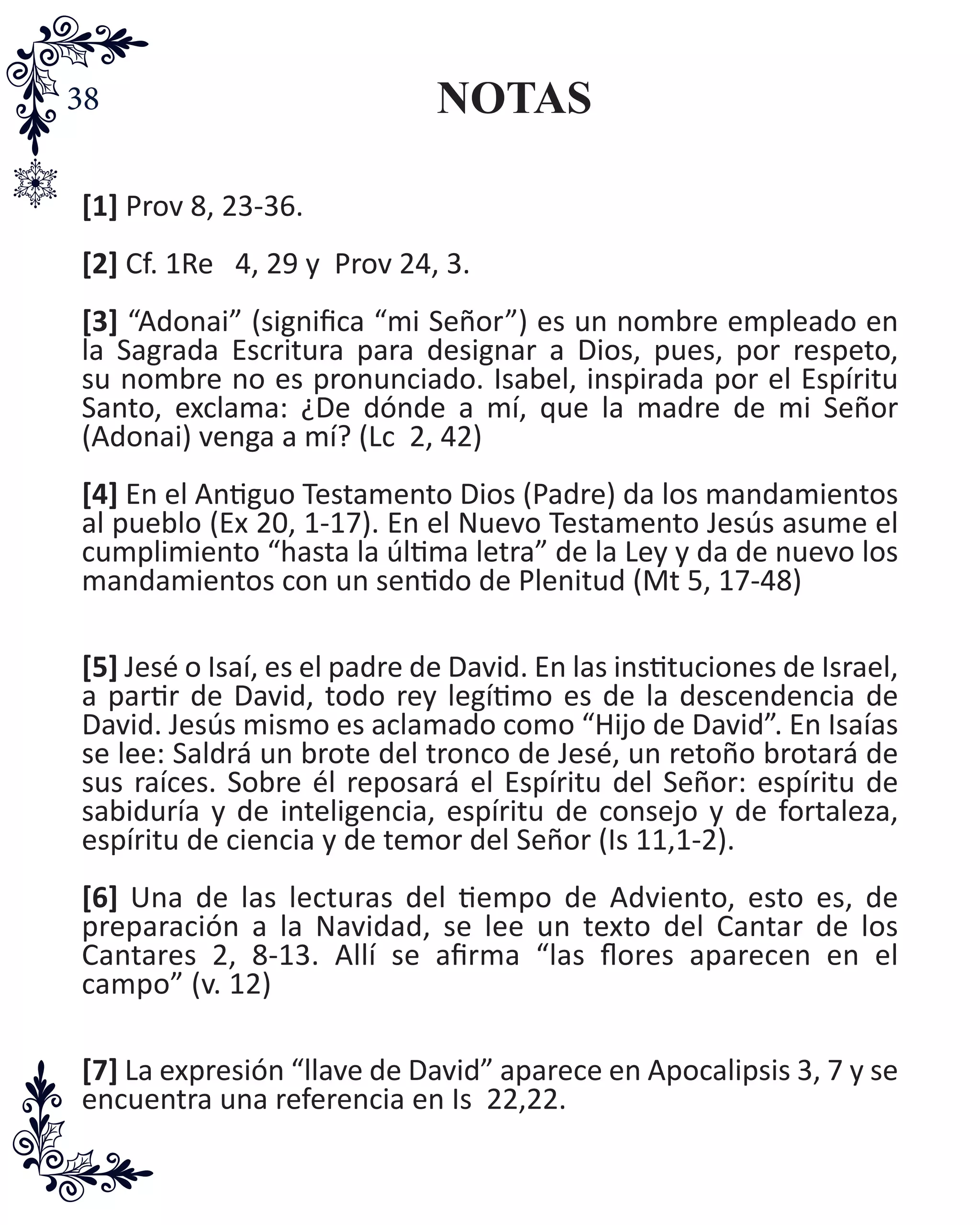 38 NOTAS
[1] Prov 8, 23-36.
[2] Cf. 1Re 4, 29 y Prov 24, 3.
[3] “Adonai” (significa “mi Señor”) es un nombre empleado en
la Sagrada Escritura para designar a Dios, pues, por respeto,
su nombre no es pronunciado. Isabel, inspirada por el Espíritu
Santo, exclama: ¿De dónde a mí, que la madre de mi Señor
(Adonai) venga a mí? (Lc 2, 42)
[4] En el Antiguo Testamento Dios (Padre) da los mandamientos
al pueblo (Ex 20, 1-17). En el Nuevo Testamento Jesús asume el
cumplimiento “hasta la última letra” de la Ley y da de nuevo los
mandamientos con un sentido de Plenitud (Mt 5, 17-48)
[5] Jesé o Isaí, es el padre de David. En las instituciones de Israel,
a partir de David, todo rey legítimo es de la descendencia de
David. Jesús mismo es aclamado como “Hijo de David”. En Isaías
se lee: Saldrá un brote del tronco de Jesé, un retoño brotará de
sus raíces. Sobre él reposará el Espíritu del Señor: espíritu de
sabiduría y de inteligencia, espíritu de consejo y de fortaleza,
espíritu de ciencia y de temor del Señor (Is 11,1-2).
[6] Una de las lecturas del tiempo de Adviento, esto es, de
preparación a la Navidad, se lee un texto del Cantar de los
Cantares 2, 8-13. Allí se afirma “las flores aparecen en el
campo” (v. 12)
[7] La expresión “llave de David” aparece en Apocalipsis 3, 7 y se
encuentra una referencia en Is 22,22.
 