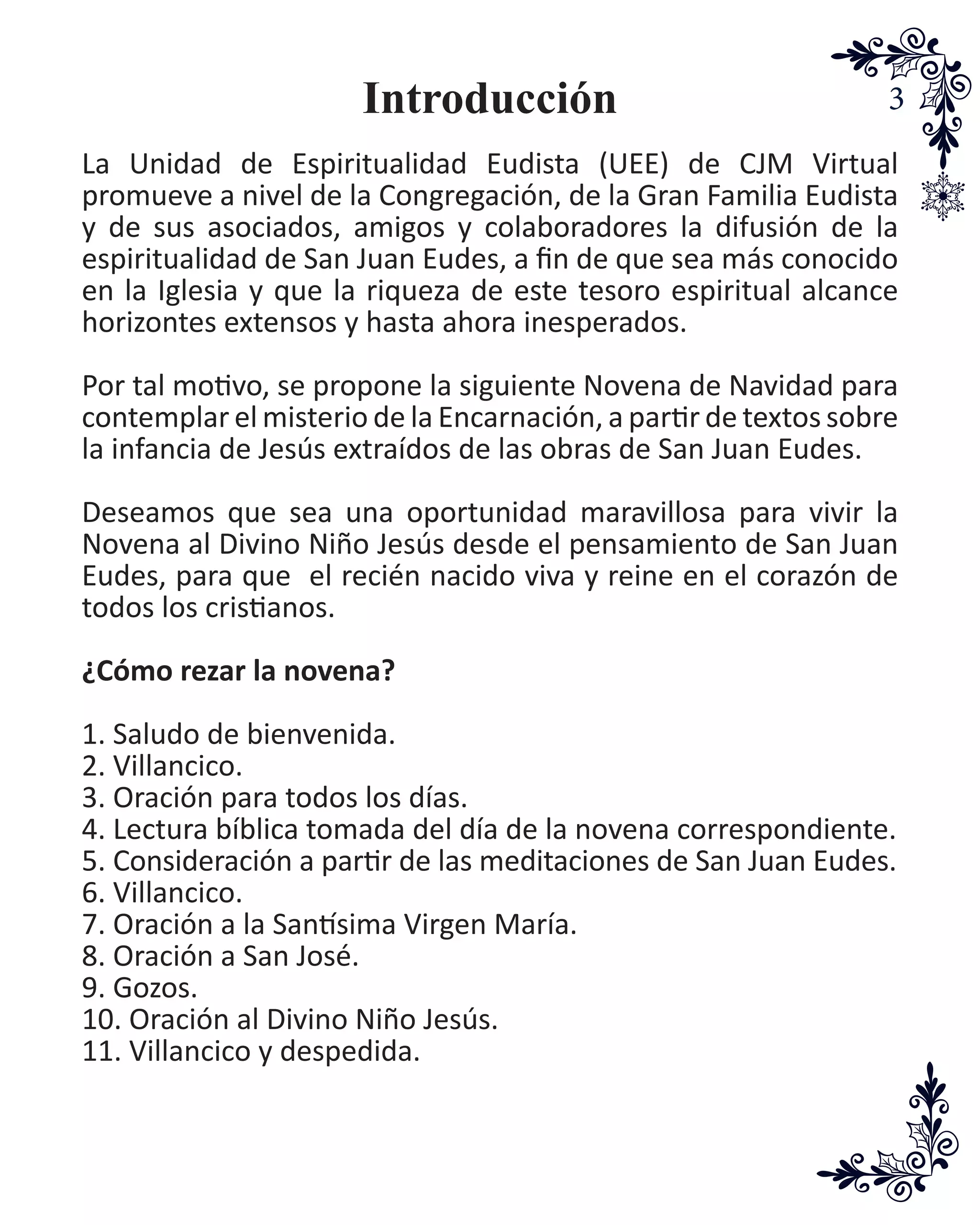 3Introducción
La Unidad de Espiritualidad Eudista (UEE) de CJM Virtual
promueve a nivel de la Congregación, de la Gran Familia Eudista
y de sus asociados, amigos y colaboradores la difusión de la
espiritualidad de San Juan Eudes, a fin de que sea más conocido
en la Iglesia y que la riqueza de este tesoro espiritual alcance
horizontes extensos y hasta ahora inesperados.
Por tal motivo, se propone la siguiente Novena de Navidad para
contemplar el misterio de la Encarnación, a partir de textos sobre
la infancia de Jesús extraídos de las obras de San Juan Eudes.
Deseamos que sea una oportunidad maravillosa para vivir la
Novena al Divino Niño Jesús desde el pensamiento de San Juan
Eudes, para que el recién nacido viva y reine en el corazón de
todos los cristianos.
¿Cómo rezar la novena?
1. Saludo de bienvenida.
2. Villancico.
3. Oración para todos los días.
4. Lectura bíblica tomada del día de la novena correspondiente.
5. Consideración a partir de las meditaciones de San Juan Eudes.
6. Villancico.
7. Oración a la Santísima Virgen María.
8. Oración a San José.
9. Gozos.
10. Oración al Divino Niño Jesús.
11. Villancico y despedida.
 