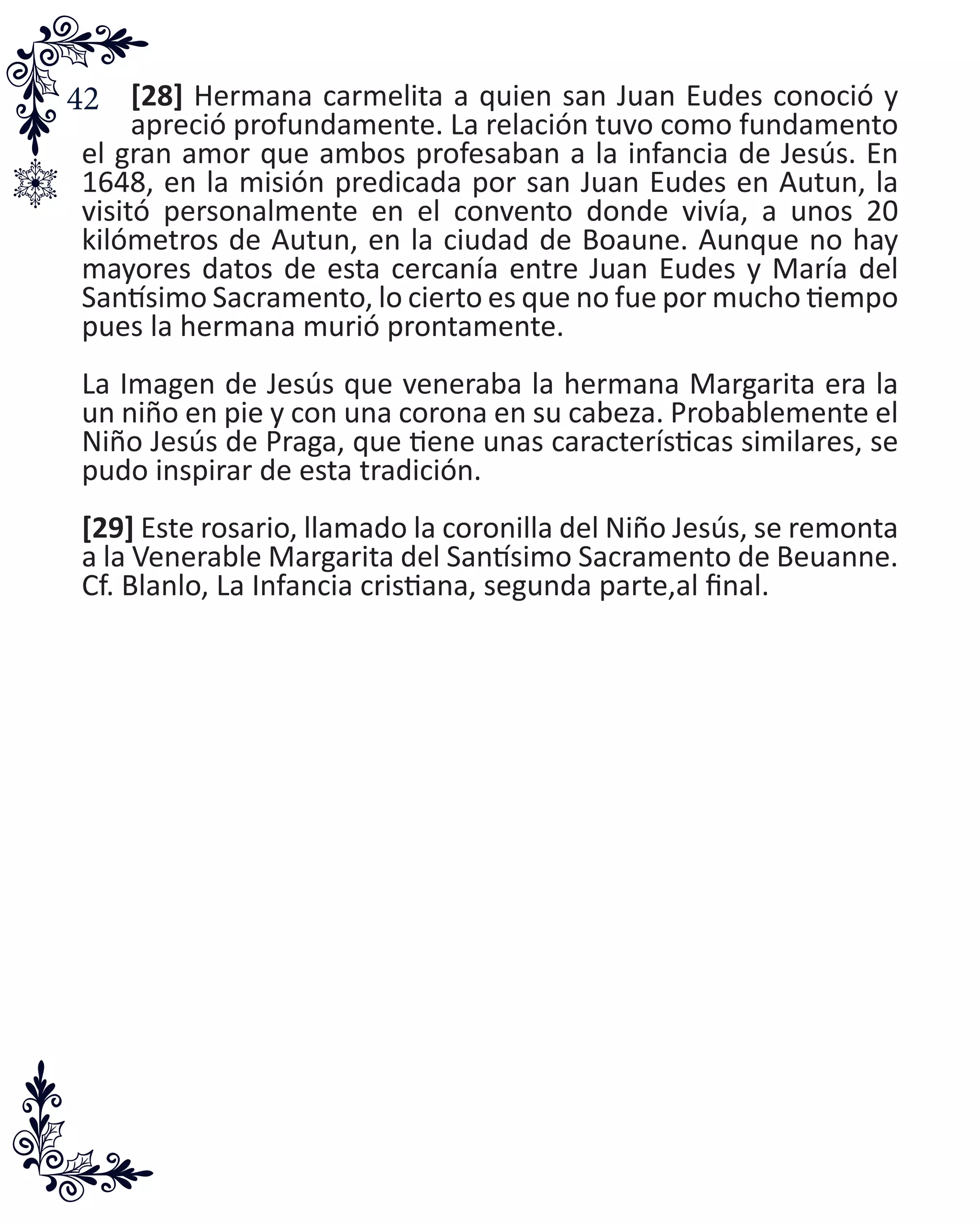42 [28] Hermana carmelita a quien san Juan Eudes conoció y
apreció profundamente. La relación tuvo como fundamento
el gran amor que ambos profesaban a la infancia de Jesús. En
1648, en la misión predicada por san Juan Eudes en Autun, la
visitó personalmente en el convento donde vivía, a unos 20
kilómetros de Autun, en la ciudad de Boaune. Aunque no hay
mayores datos de esta cercanía entre Juan Eudes y María del
Santísimo Sacramento, lo cierto es que no fue por mucho tiempo
pues la hermana murió prontamente.
La Imagen de Jesús que veneraba la hermana Margarita era la
un niño en pie y con una corona en su cabeza. Probablemente el
Niño Jesús de Praga, que tiene unas características similares, se
pudo inspirar de esta tradición.
[29] Este rosario, llamado la coronilla del Niño Jesús, se remonta
a la Venerable Margarita del Santísimo Sacramento de Beuanne.
Cf. Blanlo, La Infancia cristiana, segunda parte,al final.
 