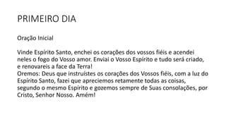 PRIMEIRO DIA
Oração Inicial
Vinde Espírito Santo, enchei os corações dos vossos fiéis e acendei
neles o fogo do Vosso amor. Enviai o Vosso Espírito e tudo será criado,
e renovareis a face da Terra!
Oremos: Deus que instruístes os corações dos Vossos fiéis, com a luz do
Espírito Santo, fazei que apreciemos retamente todas as coisas,
segundo o mesmo Espírito e gozemos sempre de Suas consolações, por
Cristo, Senhor Nosso. Amém!
 