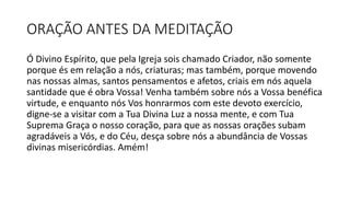 ORAÇÃO ANTES DA MEDITAÇÃO
Ó Divino Espírito, que pela Igreja sois chamado Criador, não somente
porque és em relação a nós, criaturas; mas também, porque movendo
nas nossas almas, santos pensamentos e afetos, criais em nós aquela
santidade que é obra Vossa! Venha também sobre nós a Vossa benéfica
virtude, e enquanto nós Vos honrarmos com este devoto exercício,
digne-se a visitar com a Tua Divina Luz a nossa mente, e com Tua
Suprema Graça o nosso coração, para que as nossas orações subam
agradáveis a Vós, e do Céu, desça sobre nós a abundância de Vossas
divinas misericórdias. Amém!
 