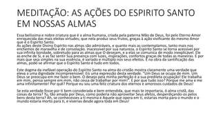 MEDITAÇÃO: AS AÇÕES DO ESPIRITO SANTO
EM NOSSAS ALMAS
Essa belíssima e nobre criatura que é a alma humana, criada pela paterna Mão de Deus, foi pelo Eterno Amor
enriquecida das mais eleitas virtudes; que nela produz seus frutos, graças à ação vivificante do mesmo Amor
que é o Espírito Santo.
As ações deste Divino Espírito nas almas são admiráveis, e quanto mais as contemplamos, tanto mais nos
enchemos de maravilha e de consolação. Inacessível por sua natureza, o Espírito Santo se torna acessível por
sua infinita bondade, sobretudo para as almas que O desejam, e a elas se comunica de modo inexplicável. Ele
as enche de Si, e as faz sentir Sua presença com luzes, inspirações, confortos graças de todas as maneiras. E por
mais que seja simples na sua essência, é variado e múltiplo nos seus efeitos. E na obra da santificação das
almas, pode-se afirmar que o Espírito Santo é tudo em todos.
Este dogma da inefável operação do Espírito Santo na alma do cristão mostra claramente uma verdade que
eleva a uma dignidade incompreensível: Eis uma expressão desta verdade. “Um Deus se ocupa de mim. Um
Deus se preocupa em me fazer o bem. O desejo pela minha perfeição é a sua predileta ocupação! Ele trabalha
em mim, pensa sempre em mim, não cessa de trabalhar por mim!”. E por que tudo isso? Porque me ama e me
ama infinitamente! Por quê? Porque eu sou uma feliz criatura dos eternos e amorosos cuidados de Deus!
Se esta verdade fosse por ti bem considerada e bem entendida, que mais te importaria, ó alma cristã, das
coisas da terra? Tu, tão amada por Deus, como poderia não aproveitar Seus afetos, desperdiçando-os pelos
bens desta terra? Ah, se conhecesses a ti mesma e Aquele que opera em ti, estarias morta para o mundo e o
mundo estaria morto para ti, e viverias desde agora toda em Deus!
 