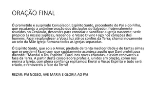 ORAÇÃO FINAL
Ó prometido e suspirado Consolador, Espírito Santo, procedente do Pai e do Filho,
que escutando a unânime oração dos discípulos do Salvador, fraternalmente
reunidos no Cenáculo, descestes para consolar e santificar a Igreja nascente; sede
propício às nossas súplicas, reacendei o Vosso Divino Fogo nos corações dos
homens. Fazei resplandecer a Vossa luz até os confins da Terra; chamai novamente
ao seio da Mãe Igreja Romana todas as Igrejas separadas.
Ó Espírito Santo, que sois o Amor, piedade de tanta mediocridade e de tantas almas
que se perdem! Fazei com que rapidamente aconteça aquilo que Davi profetizava
dizendo: “Mandai o Teu Espírito”. Fazei-nos novas criaturas, e assim renovareis a
face da Terra. A partir desta consoladora profecia, unidos em oração, como nos
ensina a Igreja, com plena confiança repitamos: Enviai o Vosso Espírito e tudo será
criado, e renovareis a face da Terra!
REZAR: PAI NOSSO, AVE MARIA E GLORIA AO PAI
 