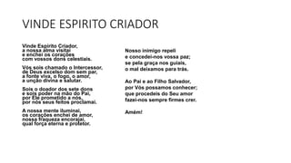 VINDE ESPIRITO CRIADOR
Vinde Espírito Criador,
a nossa alma visitai
e enchei os corações
com vossos dons celestiais.
Vós sois chamado o Intercessor,
de Deus excelso dom sem par,
a fonte viva, o fogo, o amor,
a unção divina e salutar.
Sois o doador dos sete dons
e sois poder na mão do Pai,
por Ele prometido a nós,
por nós seus feitos proclamai.
A nossa mente iluminai,
os corações enchei de amor,
nossa fraqueza encorajai,
qual força eterna e protetor.
Nosso inimigo repeli
e concedei-nos vossa paz;
se pela graça nos guiais,
o mal deixamos para trás.
Ao Pai e ao Filho Salvador,
por Vós possamos conhecer;
que procedeis do Seu amor
fazei-nos sempre firmes crer.
Amém!
 