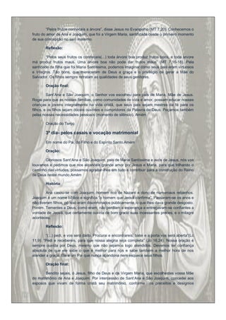 “Pelos frutos conheceis a árvore”, disse Jesus no Evangelho (MT 7,20). Conhecemos o
fruto do amor de Ana e Joaquim, que foi a Virgem Maria, santificada desde o primeiro momento
de sua concepção no seio materno.

        Reflexão:

        “Pelos seus frutos os conheceis(...) toda árvore boa produz frutos bons, e toda árvore
má produz frutos maus. Uma árvore boa não pode dar frutos maus” (MT 7,16-18). Pela
santidade da filha que foi Maria Santíssima, podemos imaginar como seus pais eram virtuosos
e íntegros. Tão bons, que mereceram de Deus a graça e o privilégio de gerar a Mãe do
Salvador. Os filhos sempre retratam as qualidades de seus genitores.

        Oração final:

         Sant‟Ana e São Joaquim, o Senhor vos escolheu para pais de Maria, Mãe de Jesus.
Rogai para que as nossas famílias, como comunidades de vida e amor, possam educar nossas
crianças e jovens integralmente na vida cristã, que seus pais sejam mestres da fé para os
filhos, e os filhos sejam dóceis ouvintes e cumpridores da Palavra de Deus. Peçamos também
pelas nossas necessidades pessoais (momento de silêncio). Amém

        Oração do Terço

        3º dia- pelos casais e vocação matrimonial

        Em nome do Pai, do Filho e do Espírito Santo.Amém

        Oração:

       Gloriosos Sant‟Ana e São Joaquim, pais de Maria Santíssima e avós de Jesus, nós vos
louvamos e pedimos que nos alcanceis grande amor por Jesus e Maria, para que trilhando o
caminho das virtudes, possamos agradar-lhes em tudo e contribuir para a construção do Reino
de Deus neste mundo.Amém

        História:

        Ana casou-se com Joaquim, homem rico de Nazaré e dono de numerosos rebanhos.
Joaquim é um nome bíblico e significa “o homem que Jeová confirma”. Passaram-se os anos e
não tiveram filhos, pó isso eram discriminados publicamente, o que lhes dava grande desgosto.
Porém. Tementes a Deus, como eram, não perdiam a esperança e entregavam-se confiantes a
vontade de Jeová, que certamente ouviria de bom grado suas incessantes preces, e o milagre
aconteceu.

        Reflexão:

        “(...) pedi, e vos será dado. Procurai e encontrareis, batei e a porta vos será aberta”(Lc
11,9). “Pedi e recebereis, para que nossa alegria seja completa” (Jo 16,24). Nossa oração é
sempre ouvida por Deus, mesmo que não sejamos logo atendidos. Devemos ter confiança
absoluta de que ele sabe o que é melhor para nós e sabe também a melhor hora de nos
atender a graça. Ele é um Pai que nunca abandona nem esquece seus filhos.

        Oração final:

       Bendito sejais, ó Jesus, filho de Deus e da Virgem Maria, que escolhestes vossa Mãe
do matrimônio de Ana e Joaquim. Por intercessão de Sant‟Ana e São Joaquim, concedei aos
esposos que vivam de forma cristã seu matrimônio, conforme os preceitos e desígnios
 