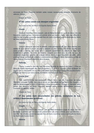 amorosos de Deus. Peçamos também pelas nossas necessidades pessoais (momento de
silêncio). Amém

        Oração do Terço

        4º dia- pelos casais que desejam engravidar

        Em nome do Pai, do Filho e do Espírito Santo.Amém

        Oração:

       Gloriosos Sant‟Ana e São Joaquim, pais de Maria Santíssima e avós de Jesus, nós vos
louvamos e pedimos que nos alcanceis grande amor por Jesus e Maria, para que trilhando o
caminho das virtudes, possamos agradar-lhes em tudo e contribuir para a construção do Reino
de Deus neste mundo.Amém

        História:

        Joaquim retirou-se para orar no deserto, onde permaneceu 40 dias. Deus atendeu aos
apelos de seus servos e enviou um anjo a Joaquim e a Ana, dizendo que teriam um filho que
seria grande e famoso em Israel. Ana e Joaquim acreditaram na palavra do Anjo, com
humildade e gratidão. Ao voltar do deserto, Joaquim encontrou Ana à porta de ouro de
Jerusalém, esperando para lhe dar a alegre notícia. Ana e Joaquim exultaram de júbilo, como
predisse Isaías, sentindo-se visitados e abençoados por Deus. E Maria Santíssima, a Mãe de
Jesus, nasceu imaculada e santa do céu e da terra.

        Reflexão:

         “Canta, ó estéril tu que não mais dás à luz! Explode de alegria e dá vivas (...) Pois os
filhos da mulher abandonada são mais numerosos (...)” (Is 54,1). Joaquim e Ana exultaram de
alegria com o nascimento de sua filha, pois sabem que uma graça marca este acontecimento.
Graças que alcança por suas preces, humildade e confiança em Deus.

        Oração final:

       Pelo nascimento da bem-aventurada Virgem Maria, que foi o princípio da nossa
Salvação, concedei, Senhor, aos vossos servos, por intercessão de Sant‟Ana e São Joaquim, o
dom da perseverança no bem e fidelidade à nossa santa aliança. Protegei e intercedei pelos
casais que desejam ter filhos. Peçamos também pelas nossas necessidades pessoais
(momento de silêncio). Amém

        Oração do Terço

      5º dia- pelos mais necessitados (os pobres, moradores de rua,
órfãos e dependentes químicos)

        Em nome do Pai, do Filho e do Espírito Santo.Amém

        Oração:

       Gloriosos Sant‟Ana e São Joaquim, pais de Maria Santíssima e avós de Jesus, nós vos
louvamos e pedimos que nos alcanceis grande amor por Jesus e Maria, para que trilhando o
caminho das virtudes, possamos agradar-lhes em tudo e contribuir para a construção do Reino
de Deus neste mundo.Amém

        História:
 