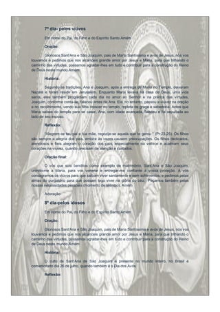 7º dia- pelos viúvos

       Em nome do Pai, do Filho e do Espírito Santo.Amém

       Oração:

       Gloriosos Sant‟Ana e São Joaquim, pais de Maria Santíssima e avós de Jesus, nós vos
louvamos e pedimos que nos alcanceis grande amor por Jesus e Maria, para que trilhando o
caminho das virtudes, possamos agradar-lhes em tudo e contribuir para a construção do Reino
de Deus neste mundo.Amém

       História:

        Segundo as tradições, Ana e Joaquim, após a entrega de Maria no Templo, deixaram
Nazaré e foram residir em Jerusalém. Enquanto Maria levava na casa de Deus, uma vida
santa, eles também progrediam cada dia no amor ao Senhor e na prática das virtudes,
Joaquim, conforme conta-se, faleceu antes de Ana. Ela, no entanto, passou a viuvez na oração
e no recolhimento, vendo sua filha crescer no templo, repleta de graça e sabedoria. Antes que
Maria saísse do templo para se casar, Ana, com idade avançada, faleceu e foi sepultada ao
lado de seu esposo.

       Reflexão:

        “Alegrem-se teu pai e tua mãe, regozije-se aquela que te gerou “ (Pr 23,25). Os filhos
são sempre a alegria dos pais, embira às vezes causem preocupações. Os filhos dedicados,
atenciosos e fieis alegram o coração dos pais, especialmente na velhice e acalmam seus
corações na viuvez, quando precisam de atenção e cuidados.

       Oração final:

       Ó vós que sois benditos como exemplo de matrimônio, Sant‟Ana e São Joaquim,
unindo-me a Maria, para vos venerar e entregar-me confiante à vossa proteção. A vós
consagramos os viúvos para que saibam viver santamente e sem sofrimentos, e pedimos pelas
almas do purgatório para que possam logo viver na glória do céu. Peçamos também pelas
nossas necessidades pessoais (momento de silêncio). Amém

       Adoração

       8º dia-pelos idosos

       Em nome do Pai, do Filho e do Espírito Santo.Amém

       Oração:

       Gloriosos Sant‟Ana e São Joaquim, pais de Maria Santíssima e avós de Jesus, nós vos
louvamos e pedimos que nos alcanceis grande amor por Jesus e Maria, para que trilhando o
caminho das virtudes, possamos agradar-lhes em tudo e contribuir para a construção do Reino
de Deus neste mundo.Amém

       História:

     O culto de Sant‟Ana de São Joaquim é presente no mundo inteiro, no Brasil é
comemorado dia 26 de julho, quando também é o Dia dos Avós.

       Reflexão:
 