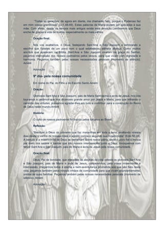 “Todas as gerações, de agora em diante, me chamarão feliz, porque o Poderoso fez
em mim coisas grandiosas” (Lc1,48-49). Estas palavras de Maria podem ser aplicadas à sua
mãe. Com efeito, desde os tempos mais antigos existe esta devoção.Lembremos que Deus
enche de graças a vida de muitos, especialmente os mais velhos.

       Oração final:

       Nós vos exaltamos, ó Deus, festejando Sant‟Ana e São Joaquim e lembrando a
escolha que fizestes de um povo com o qual estabeleceu estreita aliança. Como muitos
anciãos que aparecem na Bíblia, Sant‟Ana e São Joaquim viveram na graça do Senhor,
peçamos intercessão dos nossos padroeiros pelos idosos, para que vivam com dignidade e
harmonia. Peçamos também pelas nossas necessidades pessoais (momento de silêncio).
Amém

       Adoração

       9º dia- pela nossa comunidade

       Em nome do Pai, do Filho e do Espírito Santo.Amém

       Oração:

       Gloriosos Sant‟Ana e São Joaquim, pais de Maria Santíssima e avós de Jesus, nós vos
louvamos e pedimos que nos alcanceis grande amor por Jesus e Maria, para que trilhando o
caminho das virtudes, possamos agradar-lhes em tudo e contribuir para a construção do Reino
de Deus neste mundo.Amém

       História:

       O culto de nossos padroeiros foi trazido pelos italianos ao Brasil.

       Reflexão:

        “Bendizei o Deus do universo que faz maravilhas em toda a terra, exaltando nossos
dias desde o ventre de nossas mães e agindo conosco segundo sua misericórdia” (Eclo 50,24).
A benção e a misericórdia de Deus se derramam sobre nossa pátria, onde o povo fiel o invoca
por meio dos santos e santas que são nossos intercessores junto a Deus. Invoquemos com
fervor Sant‟Ana e São Joaquim, pais de Maria e avós de Jesus pela nossa comunidade.

       Oração final:

         Deus, Pai de bondade, que elevastes às alegrias da vida celeste os gloriosos Sant‟Ana
e São Joaquim, pais de Maria e avós de Jesus, concedei-nos, pela vossa misericórdia e
intercessão, chegarmos todos à eterna e bem-aventurança prometida aos que são fiéis nesta
vida, peçamos também pelos nossos irmãos de comunidade para que vivam abundantemente,
unidos às suas famílias. Peçamos também pelas nossas necessidades pessoais (momento de
silêncio). Amém

       Adoração
 