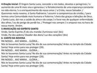 4-Oração inicial: Ó Virgem Santa Luzia, concedei a nós todos, devotos e peregrinos / o
aumento de uma fé mais viva e generosa / o fortalecimento de uma esperança constante
na vida eterna / e o enriquecimento do nosso amor / a Cristo, nosso Salvador. /
Queremos nesta novena, ó Santa Padroeira / assumir o compromisso de cristão, / para
termos uma Comunidade mais humana e fraterna / cheia das graças e bênçãos de Deus.
/ Santa Luzia, dai-nos a saúde da alma e do corpo / e livrai-nos de qualquer enfermidade
dos olhos / ou do perigo de perdê-los. / Protegei-nos sempre / e amparai-nos na hora de
nossa morte. Amém.
5-INVOCAÇÃO AO ESPÍRITO SANTO
Vinde, Santo Espírito /E do céu mandai /luminoso raio! (bis)
Vinde, Pai dos pobres/ Doador dos dons/ Luz dos corações! (bis)
6- CANTO DA NOVENA
PAI NOSSO... AVE MARIA... GLÓRIA...
Nós te louvamos Santa Luzia/ No dia de sua comemoração/ Antes no templo da Cidade
Santa/ Hoje entre para nos proteger (2X).
PAI NOSSO... AVE MARIA... GLÓRIA...
Nós te louvamos Santa Luzia/ No dia de sua comemoração/ Antes no templo da Cidade
Santa/ Hoje entre para nos proteger (2X).
PAI NOSSO... AVE MARIA... GLÓRIA...
Nós te louvamos Santa Luzia/ No dia de sua comemoração/ Antes no templo da Cidade
Santa/ Hoje entre para nos proteger (2X).
 