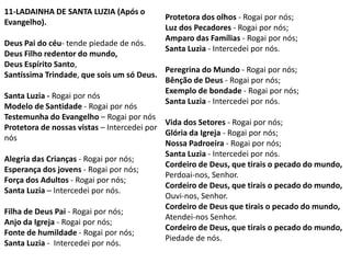 11-LADAINHA DE SANTA LUZIA (Após o
                                           Protetora dos olhos - Rogai por nós;
Evangelho).
                                           Luz dos Pecadores - Rogai por nós;
                                           Amparo das Famílias - Rogai por nós;
Deus Pai do céu- tende piedade de nós.
                                           Santa Luzia - Intercedei por nós.
Deus Filho redentor do mundo,
Deus Espírito Santo,
                                            Peregrina do Mundo - Rogai por nós;
Santíssima Trindade, que sois um só Deus.
                                            Bênção de Deus - Rogai por nós;
                                            Exemplo de bondade - Rogai por nós;
Santa Luzia - Rogai por nós
                                            Santa Luzia - Intercedei por nós.
Modelo de Santidade - Rogai por nós
Testemunha do Evangelho – Rogai por nós
                                            Vida dos Setores - Rogai por nós;
Protetora de nossas vistas – Intercedei por
                                            Glória da Igreja - Rogai por nós;
nós
                                            Nossa Padroeira - Rogai por nós;
                                            Santa Luzia - Intercedei por nós.
Alegria das Crianças - Rogai por nós;
                                            Cordeiro de Deus, que tirais o pecado do mundo,
Esperança dos jovens - Rogai por nós;
                                            Perdoai-nos, Senhor.
Força dos Adultos - Rogai por nós;
                                            Cordeiro de Deus, que tirais o pecado do mundo,
Santa Luzia – Intercedei por nós.
                                            Ouvi-nos, Senhor.
                                            Cordeiro de Deus que tirais o pecado do mundo,
Filha de Deus Pai - Rogai por nós;
                                            Atendei-nos Senhor.
Anjo da Igreja - Rogai por nós;
                                            Cordeiro de Deus, que tirais o pecado do mundo,
Fonte de humildade - Rogai por nós;
                                            Piedade de nós.
Santa Luzia - Intercedei por nós.
 