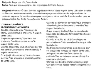 Dirigente: Rogai por nós, Santa Luzia.
 Todos: Para que sejamos dignos das promessas de Cristo. Amém.

 Dirigente: Oremos - Ó Deus que vos dignastes iluminar vossa Virgem Santa Luzia com o clarão
 da fé e com a coroa do martírio, concedei-nos que por sua intercessão, sejamos livres de
 qualquer cegueira da mente e do corpo e mereçamos elevar mais facilmente o olhar para as
 coisas celestes. Por Cristo Nosso Senhor. Amém.
                                              Quando ela tornou-se as vistas/ Que enxergou
LITURGIA EUCARÍSTICA.                         a luz do dia/Só de Deus veio o remédio/ Pra
12-BENDITO DE SANTA LUZIA                     virgem Santa Luzia.
Bendita e louvada seja/ Pelas dores de        Ó que tesouro tão fino/ Que no mundo não
Maria/ Que de Deus já era serva/ A virgem     havia /São bonitos, são formosos/ Os olhos de
Santa Luzia.                                  Santa Luzia.
Era pobre e penitente/ Que batia nas          Quando ela subiu ao céu/ Que chegou na
portarias/ Que Deus ela era serva/ A          portaria/Jesus Cristo a recebeu/ Mais que bela
virgem Santa Luzia.                           Santa Luzia.
Quando ela perdeu seus olhos/Que dor ela      Dia treze de dezembro/ No pino de meio dia/
não sentia/Que Deus ela era uma serva/ A      Foi tão grande festejo/ Da virgem Santa Luzia.
virgem santa Luzia.                           A virgem Santa Luzia/ É uma santa de
Os anjos já vão cantando/ La no céu com       caridade/Deu as vistas em nossos olhos/ Pra
alegria/ Pega um prato e ampara/ os olhos     enxergar a claridade.
de Santa Luzia.                               Ofereço este bendito /Pela Santa deste dia/
                                              Que conserve as nossas vistas/ A virgem Santa
                                              Luzia.
 