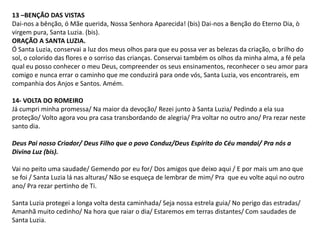 13 –BENÇÃO DAS VISTAS
Dai-nos a bênção, ó Mãe querida, Nossa Senhora Aparecida! (bis) Dai-nos a Benção do Eterno Dia, ò
virgem pura, Santa Luzia. (bis).
ORAÇÃO A SANTA LUZIA.
Ó Santa Luzia, conservai a luz dos meus olhos para que eu possa ver as belezas da criação, o brilho do
sol, o colorido das flores e o sorriso das crianças. Conservai também os olhos da minha alma, a fé pela
qual eu posso conhecer o meu Deus, compreender os seus ensinamentos, reconhecer o seu amor para
comigo e nunca errar o caminho que me conduzirá para onde vós, Santa Luzia, vos encontrareis, em
companhia dos Anjos e Santos. Amém.

14- VOLTA DO ROMEIRO
Já cumpri minha promessa/ Na maior da devoção/ Rezei junto à Santa Luzia/ Pedindo a ela sua
proteção/ Volto agora vou pra casa transbordando de alegria/ Pra voltar no outro ano/ Pra rezar neste
santo dia.

Deus Pai nosso Criador/ Deus Filho que o povo Conduz/Deus Espírito do Céu mandai/ Pra nós a
Divina Luz (bis).

Vai no peito uma saudade/ Gemendo por eu for/ Dos amigos que deixo aqui / E por mais um ano que
se foi / Santa Luzia lá nas alturas/ Não se esqueça de lembrar de mim/ Pra que eu volte aqui no outro
ano/ Pra rezar pertinho de Ti.

Santa Luzia protegei a longa volta desta caminhada/ Seja nossa estrela guia/ No perigo das estradas/
Amanhã muito cedinho/ Na hora que raiar o dia/ Estaremos em terras distantes/ Com saudades de
Santa Luzia.
 