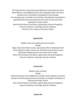 Oh! Santa Patrona muito haveis aprendido dos ensinamentos de nosso
Divino Mestre, vossa diligencia não se tem minguado senão mais bem o
juntastes com a mansidão e humildade de vosso Coração.
Por esta graça que a concedeu nosso Senhor, intercedei por nós pedindo a
graça abundante para que possamos servir mais e mais nesta vida e
aproveitar na outra. Amém.
Rezar três Pai-Nossos, Ave-Maria, e glória pelas almas do Purgatório.
Procurar confessar e comungar durante a Novena.
Terminar com a oração a santíssima Virgem.
Segundo Dia
Meditar como tens velado pela honra de Deus.
Oração
Rogai a Deus doce Patrona nossa, que sejamos fiéis no desempenho de
nossos deveres cristãos, zelosos em velar pela honra de Deus e assim
obtenhamos depois de tudo uma santa morte. Amém.
Rezar três Pai-Nossos, Ave-Maria, e glória pelas almas do Purgatório.
Procurar confessar e comungar durante a Novena.
Terceiro Dia
Meditar sobre a Oração.
Oração
Gloriosa Santa, por vossa diligência na oração e doces colóquios com Deus
alcançai-nos Dele a graça de sermos fervorosos na oração e constantes no
exercício da virtude. Amém.
Rezar três Pai-Nossos, Ave-Maria, e glória pelas almas do Purgatório.
Procurar confessar e comungar durante a Novena.
Quarto Dia
 