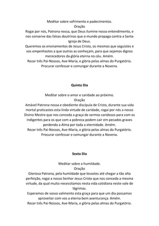 Meditar sobre sofrimento e padecimentos.
Oração
Rogai por nós, Patrona nossa, que Deus ilumine nosso entendimento, e
nos conserve das falsas doutrinas que o mundo propaga contra a Santa
Igreja de Deus.
Queremos os ensinamentos de Jesus Cristo, os mesmos que seguistes e
vos empenhastes a que outros as conheçam, para que sejamos dignos
merecedores da glória eterna no céu. Amém.
Rezar três Pai-Nossos, Ave-Maria, e glória pelas almas do Purgatório.
Procurar confessar e comungar durante a Novena.
Quinto Dia
Meditar sobre o amor e caridade ao próximo.
Oração
Amável Patrona nossa e obediente discípula de Cristo, durante sua vida
mortal praticastes esta linda virtude de caridade, rogai por nós a nosso
Divino Mestre que nos conceda a graça de sermos caridosos para com os
indigentes para os que com a pobreza podem cair em pecados graves
perdendo a Alma por toda a eternidade. Amém.
Rezar três Pai-Nossos, Ave-Maria, e glória pelas almas do Purgatório.
Procurar confessar e comungar durante a Novena.
Sexto Dia
Meditar sobre a humildade.
Oração
Gloriosa Patrona, pela humildade que levastes até chegar a tão alta
perfeição, rogai a nosso Senhor Jesus Cristo que nos conceda a mesma
virtude, da qual muito necessitamos nesta vida cotidiana neste vale de
lágrimas.
Esperamos de vosso valimento esta graça para que um dia possamos
aproveitar com vos a eterna bem aventurança. Amém.
Rezar três Pai-Nossos, Ave-Maria, e glória pelas almas do Purgatório.
 