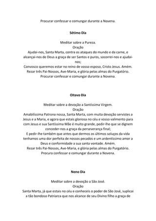 Procurar confessar e comungar durante a Novena.
Sétimo Dia
Meditar sobre a Pureza.
Oração
Ajudai-nos, Santa Marta, contra os ataques do mundo e da carne, e
alcançai-nos de Deus a graça de ser Santos e puros, socorrei-nos e ajudai-
nos;
Convosco queremos estar no reino de vosso esposo, Cristo Jesus. Amém.
Rezar três Pai-Nossos, Ave-Maria, e glória pelas almas do Purgatório.
Procurar confessar e comungar durante a Novena.
Oitavo Dia
Meditar sobre a devoção a Santíssima Virgem.
Oração
Amabilíssima Patrona nossa, Santa Marta, com muita devoção servistes a
Jesus e a Maria, e agora que estais gloriosa no céu e vosso valimento para
com Jesus e sua Santíssima Mãe é muito grande, pedir-lhe que se dignem
conceder-nos a graça da perseverança final;
E pedir-lhe também que antes que dermos os últimos soluços da vida
tenhamos uma dor perfeita de nossos pecados e um ardentíssimo amor a
Deus e conformidade a sua santa vontade. Amém.
Rezar três Pai-Nossos, Ave-Maria, e glória pelas almas do Purgatório.
Procura confessar e comungar durante a Novena.
Nono Dia
Meditar sobre a devoção a São José.
Oração
Santa Marta, já que estais no céu e conheceis o poder de São José, suplicai
a tão bondoso Patriarca que nos alcance de seu Divino filho a graça de
 
