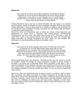 Quinto dia

        Hoje traze-Me as almas dos Cristãos separados da Unidade da Igreja e
         mergulha-as no mar da minha Misericórdia. Na minha amarga Paixão
          dilaceravam o meu Corpo e o meu Coração, isto é, a minha Igreja.
        Quando voltam à unidade da Igreja, cicatrizam-se as minhas Chagas e
                     dessa maneira eles aliviam a minha Paixão.

Misericordiosíssimo Jesus que sois a própria Bondade, Vós não negais a luz àqueles
que Vos pedem, aceitai na mansão do vosso compassivo Coração as almas dos nossos
irmãos separados, e atraí-os pela vossa luz à unidade da Igreja e não os deixeis sair
da mansão do vosso compassivo Coração, mas fazei com que também eles glorifiquem
a riqueza da vossa Misericórdia.
Eterno Pai, olhai com Misericórdia para as almas dos nossos irmãos separados que
esbanjaram os vossos bens e abusaram das vossas graças, permanecendo
teimosamente nos seus erros. Não olheis para os seus erros, mas para o amor do
vosso Filho e para a sua amarga Paixão, que suportou por eles, pois também eles
estão encerrados no Coração compassivo de Jesus. Fazei com que também eles
glorifiquem a vossa Misericórdia por toda a eternidade. Amém.

Sexto dia

        Hoje traze-Me as almas mansas, assim como as almas das criancinhas,
             e mergulha-as na minha Misericórdia. Estas almas são as mais
       semelhantes ao meu Coração. Elas reconfortaram-Me na minha amarga
       Paixão da minha agonia. Eu as vi quais anjos terrestres que futuramente
         iriam velar junto aos meus altares. Sobre elas derramo torrentes de
        graças. Só a alma humilde é capaz de aceitar a minha graça; às almas
                       humildes favoreço com a minha confiança.

Misericordiosíssimo Jesus, que dissestes: "Aprendei de Mim que sou manso e humilde
de coração", aceitai na mansão do vosso compassivo Coração as almas mansas e
humildes e as almas das criancinhas. Estas almas encantam o Céu todo e são a
especial predileção do Pai Celestial, são como um ramalhete diante do trono de Deus,
com cujo perfume o próprio Deus se deleita. Estas almas têm a mansão permanente
no Coração compassivo de Jesus e cantam sem cessar um hino de amor e misericórdia
pelos séculos.

Eterno Pai, olhai com Misericórdia para as almas mansas e humildes e para as almas
das criancinhas, que estão encerradas na mansão compassiva do Coração de Jesus.
Estas almas são as mais semelhantes a vosso Filho; o perfume destas almas eleva-se
da Terra e alcança o vosso trono. Pai de Misericórdia e de toda bondade, suplico-Vos
pelo amor e predileção que tendes para com estas almas, abençoai o mundo todo,
para que todas as almas cantem juntamente a glória à vossa Misericórdia, por toda a
eternidade. Amém.
 