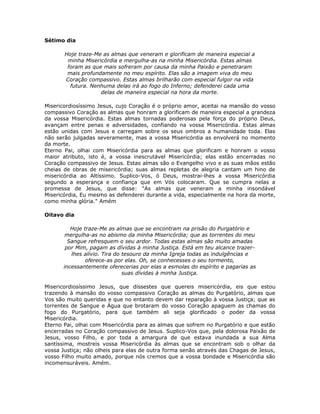 Sétimo dia

       Hoje traze-Me as almas que veneram e glorificam de maneira especial a
        minha Misericórdia e mergulha-as na minha Misericórdia. Estas almas
        foram as que mais sofreram por causa da minha Paixão e penetraram
        mais profundamente no meu espírito. Elas são a imagem viva do meu
       Coração compassivo. Estas almas brilharão com especial fulgor na vida
         futura. Nenhuma delas irá ao fogo do Inferno; defenderei cada uma
                    delas de maneira especial na hora da morte.

Misericordiosíssimo Jesus, cujo Coração é o próprio amor, aceitai na mansão do vosso
compassivo Coração as almas que honram a glorificam de maneira especial a grandeza
da vossa Misericórdia. Estas almas tornadas poderosas pela força do próprio Deus,
avançam entre penas e adversidades, confiando na vossa Misericórdia. Estas almas
estão unidas com Jesus e carregam sobre os seus ombros a humanidade toda. Elas
não serão julgadas severamente, mas a vossa Misericórdia as envolverá no momento
da morte.
Eterno Pai, olhai com Misericórdia para as almas que glorificam e honram o vosso
maior atributo, isto é, a vossa inescrutável Misericórdia; elas estão encerradas no
Coração compassivo de Jesus. Estas almas são o Evangelho vivo e as suas mãos estão
cheias de obras de misericórdia; suas almas repletas de alegria cantam um hino de
misericórdia ao Altíssimo. Suplico-Vos, ó Deus, mostrai-lhes a vossa Misericórdia
segundo a esperança e confiança que em Vós colocaram. Que se cumpra nelas a
promessa de Jesus, que disse: "As almas que veneram a minha insondável
Misericórdia, Eu mesmo as defenderei durante a vida, especialmente na hora da morte,
como minha glória." Amém

Oitavo dia

          Hoje traze-Me as almas que se encontram na prisão do Purgatório e
        mergulha-as no abismo da minha Misericórdia; que as torrentes do meu
         Sangue refresquem o seu ardor. Todas estas almas são muito amadas
        por Mim, pagam as dívidas à minha Justiça. Está em teu alcance trazer-
          lhes alívio. Tira do tesouro da minha Igreja todas as indulgências e
                oferece-as por elas. Oh, se conhecesses o seu tormento,
       incessantemente oferecerias por elas a esmolas do espírito e pagarias as
                               suas dívidas à minha Justiça.

Misericordiosíssimo Jesus, que dissestes que quereis misericórdia, eis que estou
trazendo à mansão do vosso compassivo Coração as almas do Purgatório, almas que
Vos são muito queridas e que no entanto devem dar reparação à vossa Justiça; que as
torrentes de Sangue e Água que brotaram do vosso Coração apaguem as chamas do
fogo do Purgatório, para que também ali seja glorificado o poder da vossa
Misericórdia.
Eterno Pai, olhai com Misericórdia para as almas que sofrem no Purgatório e que estão
encerradas no Coração compassivo de Jesus. Suplico-Vos que, pela dolorosa Paixão de
Jesus, vosso Filho, e por toda a amargura de que estava inundada a sua Alma
santíssima, mostreis vossa Misericórdia às almas que se encontram sob o olhar da
vossa Justiça; não olheis para elas de outra forma senão através das Chagas de Jesus,
vosso Filho muito amado, porque nós cremos que a vossa bondade e Misericórdia são
incomensuráveis. Amém.
 