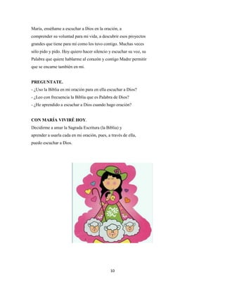 10
María, enséñame a escuchar a Dios en la oración, a
comprender su voluntad para mi vida, a descubrir esos proyectos
grandes que tiene para mí como los tuvo contigo. Muchas veces
sólo pido y pido. Hoy quiero hacer silencio y escuchar su voz, su
Palabra que quiere hablarme al corazón y contigo Madre permitir
que se encarne también en mi.
PREGUNTATE.
- ¿Uso la Biblia en mi oración para en ella escuchar a Dios?
- ¿Leo con frecuencia la Biblia que es Palabra de Dios?
- ¿He aprendido a escuchar a Dios cuando hago oración?
CON MARÍA VIVIRÉ HOY.
Decidirme a amar la Sagrada Escritura (la Biblia) y
aprender a usarla cada en mi oración, pues, a través de ella,
puedo escuchar a Dios.
 