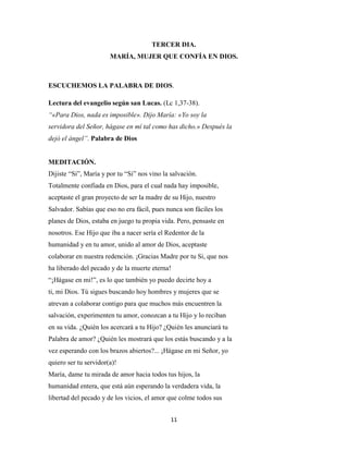 11
TERCER DIA.
MARÍA, MUJER QUE CONFÍA EN DIOS.
ESCUCHEMOS LA PALABRA DE DIOS.
Lectura del evangelio según san Lucas. (Lc 1,37-38).
“«Para Dios, nada es imposible». Dijo María: «Yo soy la
servidora del Señor, hágase en mí tal como has dicho.» Después la
dejó el ángel”. Palabra de Dios
MEDITACIÓN.
Dijiste “Si”, María y por tu “Si” nos vino la salvación.
Totalmente confiada en Dios, para el cual nada hay imposible,
aceptaste el gran proyecto de ser la madre de su Hijo, nuestro
Salvador. Sabías que eso no era fácil, pues nunca son fáciles los
planes de Dios, estaba en juego tu propia vida. Pero, pensaste en
nosotros. Ese Hijo que iba a nacer sería el Redentor de la
humanidad y en tu amor, unido al amor de Dios, aceptaste
colaborar en nuestra redención. ¡Gracias Madre por tu Si, que nos
ha liberado del pecado y de la muerte eterna!
“¡Hágase en mi!”, es lo que también yo puedo decirte hoy a
ti, mi Dios. Tú sigues buscando hoy hombres y mujeres que se
atrevan a colaborar contigo para que muchos más encuentren la
salvación, experimenten tu amor, conozcan a tu Hijo y lo reciban
en su vida. ¿Quién los acercará a tu Hijo? ¿Quién les anunciará tu
Palabra de amor? ¿Quién les mostrará que los estás buscando y a la
vez esperando con los brazos abiertos?... ¡Hágase en mi Señor, yo
quiero ser tu servidor(a)!
María, dame tu mirada de amor hacia todos tus hijos, la
humanidad entera, que está aún esperando la verdadera vida, la
libertad del pecado y de los vicios, el amor que colme todos sus
 