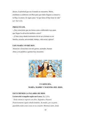 12
deseos, la plenitud que en el mundo no encuentra. María,
enséñame a colaborar con Dios para que todos lleguen a conocer a
tu Hijo, le amen y le sigan; pues “el que tiene al Hijo tiene la vida”
(cf. 1Jn 5,12).
PREGUNTATE.
- ¿Soy consciente que me tienes como colaborador tuyo para
que llegue la salvación también a otros?
- ¿Cómo estoy dando testimonio de mi ser cristiano en mi
familia, escuela, universidad, trabajo, vida social, iglesia?
CON MARÍA VIVIRÉ HOY.
Anunciar a Jesucristo con mis gestos, actitudes, buenas
obras y mi palabra a quienes hoy encuentre.
CUARTO DÍA.
MARÍA, MADRE Y MAESTRA DEL HIJO.
ESCUCHEMOS LA PALABRA DE DIOS.
Lectura del evangelio según san Lucas. (Lc 2,51).
“Jesús entonces regresó con ellos, llegando a Nazaret.
Posteriormente siguió obedeciéndoles. Su madre, por su parte,
guardaba todas estas cosas en su corazón. Mientras tanto, Jesús
 