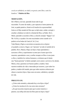 13
crecía en sabiduría, en edad y en gracia, ante Dios y ante los
hombres”. Palabra de Dios
MEDITACIÓN.
De ti María y de José, aprendió Jesús todo lo que
necesitaba. Tu amor de madre, y por supuesto el amor paterno de
José, su padre putativo, formó en él mucho de su personalidad.
Jesús es el Hijo amado de Dios que se dejó amar, cuidar, corregir y
enseñar a obedecer en todo la voluntad de Dios, su Padre. De ti,
María, aprendió a escuchar a Dios y a decirle siempre “hágase” (cf.
Mc 14,36) y a ayudar a los más necesitados como cuando se lo
pediste en las bodas de Caná (cf. Jn 2,1ss).
Toda Mamá y Papá se convierten en maestros de su hijo(a)
al ayudarle a crecer y llegar a ser “persona” en todo el sentido de la
palabra. De ti, Mamá y Papá, tus hijos e hijas aprenderán a
acercarse a Dios y experimentar su amor por el amor que tú les
muestres; aprenderán a orar y confiar siempre en Dios si oras junto
a ellos; y también los valores humanos y cristianos que lo harán
una “buena persona” al darles ejemplo con tu amor y servicio a los demás.
María y José, queremos ser buenos padres y madres. Sean
nuestros modelos de vida e intercedan por nosotros, y por todos los
padres y madres del mundo, para que todos nuestros esfuerzos por
educar a nuestros hijos e hijas sean con amor, sabiduría y ejemplo
de vida.
PREGUNTATE.
- ¿Cómo estás amando y educando hoy a tus hijos e hijas?
- ¿Cómo les inculcas la fe a tus seres más cercanos?
- ¿En qué necesitas mejorar para que tu amor materno o
paterno, sea reflejo del amor de Dios para tus hijos e hijas?
 