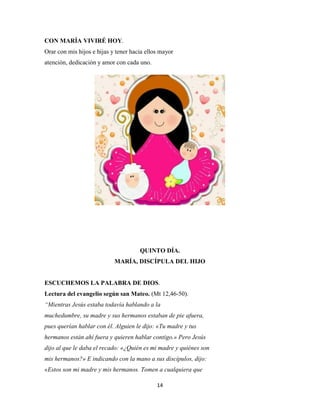 14
CON MARÍA VIVIRÉ HOY.
Orar con mis hijos e hijas y tener hacia ellos mayor
atención, dedicación y amor con cada uno.
QUINTO DÍA.
MARÍA, DISCÍPULA DEL HIJO
ESCUCHEMOS LA PALABRA DE DIOS.
Lectura del evangelio según san Mateo. (Mt 12,46-50).
“Mientras Jesús estaba todavía hablando a la
muchedumbre, su madre y sus hermanos estaban de pie afuera,
pues querían hablar con él. Alguien le dijo: «Tu madre y tus
hermanos están ahí fuera y quieren hablar contigo.» Pero Jesús
dijo al que le daba el recado: «¿Quién es mi madre y quiénes son
mis hermanos?» E indicando con la mano a sus discípulos, dijo:
«Estos son mi madre y mis hermanos. Tomen a cualquiera que
 