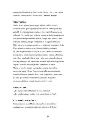 15
cumpla la voluntad de mi Padre de los Cielos, y ése es para mí un
hermano, una hermana o una madre»”. Palabra de Dios
MEDITACIÓN.
Madre María, alguno pensaría que Jesús te está rechazando,
sin darse cuenta que lo que en realidad hace es alabar quién eres
para Él. Eres la mujer que escuchas a Dios y en todo cumples su
voluntad. Eres la discípula perfecta, modelo acabado para nosotros
que queremos seguir también a Jesús y llegar a ser como Él. Eres
la madre, hermana, amiga, compañera en el seguimiento de tu
Hijo. María no es una diosa, pero si es quien más ha amado a Jesús
Un cristiano que quiere ser verdadero discípulo misionero
de Jesús no puede dejar de lado en su vida a María. En ella Dios
nos revela su rostro materno de la manera más cercana y familiar,
más eficaz y delicada. María, toda y sólo amor, engendra, forma,
educa y acompaña por los mismos pasos de Jesús a los dispuestos a
seguirle hasta las mayores pruebas y extremos de amor.
María, sé nuestra modelo y compañera en este maravilloso
camino de seguir a Jesús. Queremos escuchar su voz cada día,
como lo hiciste tú; aprender de ti a vivir su palabra, a amar como
Él amó; que junto a ti se nos reconozca como discípulos
misioneros de Jesús porque vivimos como Él vivió.
PREGUNTATE.
- ¿Es imprescindible María en mi vida cristiana?
- ¿Es mi educadora y modelo en la imitación de su Hijo?
CON MARÍA VIVIRÉ HOY.
Un mayor amor hacia María, pidiéndole sea mi modelo y
ayuda para ser un auténtico discípulo misionero de Jesús.
 