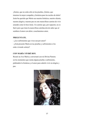 17
¡Ánimo, que no estás sólo en las pruebas ¡Ánimo, que
tenemos la mejor compañía y fortaleza para las noches de dolor!
Jesús ha querido que María sea nuestra fortaleza, nuestro aliento,
nuestra alegría y nuestra paz en este maravilloso camino de vivir
amando como lo hizo Jesús. Un camino que, por supuesto, no es
fácil; pero que tiene la maravillosa satisfacción de saber que al
sembrar el amor con dolor, cosecharemos amor.
PREGUNTATE.
- ¿Los sufrimientos que vives son por amor?
- ¿Está presente María en tus pruebas y sufrimientos o los
estás viviendo solo(a)?
CON MARÍA VIVIRÉ HOY.
Rezaré un Ave María y conversaré con mi Divina Pastora
en los momentos que sienta alguna prueba o sufrimiento,
pidiéndole la fortaleza y el amor para saberlo vivir en alegría y
paz.
 