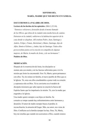 18
SEPTIMO DÍA.
MARÍA, MADRE QUE NOS REUNE EN FAMILIA.
ESCUCHEMOS LA PALABRA DE DIOS.
Lectura de los hechos de los apóstoles. (Hch 1,12-14).
“Entonces volvieron a Jerusalén desde el monte llamado
de los Olivos, que dista de la ciudad como media hora de camino.
Entraron en la ciudad y subieron a la habitación superior de la
casa donde se alojaban. Allí estaban Pedro, Juan, Santiago y
Andrés, Felipe y Tomás, Bartolomé y Mateo, Santiago, hijo de
Alfeo, Simón el Zelotes, y Judas, hijo de Santiago. Todos ellos
perseveraban juntos en la oración en compañía de algunas
mujeres, de María, la madre de Jesús, y de sus hermanos”.
Palabra de Dios.
MEDITACIÓN.
Después de la resurrección de Jesús, los discípulos se
sienten aún con miedo y sin las fuerzas suficientes para vivir la
misión que Jesús les encomendó. Eres Tú, María, quien permanece
con ellos. Tú, los reúnes en familia, el nuevo pueblo de Dios que es
la Iglesia. Tú, oras con ellos enseñándoles a poner todo su corazón
y esperanza sólo en Dios. Tú te conviertes en el modelo de
discípula misionera que sabe esperar en oración la fuerza del
Espíritu Santo que les impulsará a la misión. Tú, eres la madre que
engendra a la Iglesia.
Una madre quiere siempre a sus hijos en familia. Su
corazón se rompe cuando hay enfrentamientos entre hermanos y
desunión. El amor de madre siempre busca el perdón, la
reconciliación, la armonía del hogar. Más, ese amor, nos viene de
Dios. Conflictos en la familia siempre los hay. Pero, Tú, María,
hoy me enseñas que cuando nos acercamos a Dios, cuando oramos
 