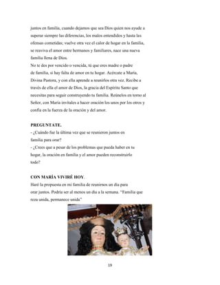19
juntos en familia, cuando dejamos que sea Dios quien nos ayude a
superar siempre las diferencias, los malos entendidos y hasta las
ofensas cometidas; vuelve otra vez el calor de hogar en la familia,
se reaviva el amor entre hermanos y familiares, nace una nueva
familia llena de Dios.
No te des por vencido o vencida, tú que eres madre o padre
de familia, si hay falta de amor en tu hogar. Acércate a María,
Divina Pastora, y con ella aprende a reunirlos otra vez. Recibe a
través de ella el amor de Dios, la gracia del Espíritu Santo que
necesitas para seguir construyendo tu familia. Reúnelos en torno al
Señor, con María invítales a hacer oración los unos por los otros y
confía en la fuerza de la oración y del amor.
PREGUNTATE.
- ¿Cuándo fue la última vez que se reunieron juntos en
familia para orar?
- ¿Crees que a pesar de los problemas que pueda haber en tu
hogar, la oración en familia y el amor pueden reconstruirlo
todo?
CON MARÍA VIVIRÉ HOY.
Haré la propuesta en mi familia de reunirnos un día para
orar juntos. Podría ser al menos un día a la semana. “Familia que
reza unida, permanece unida”
 