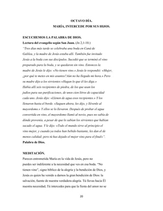 20
OCTAVO DÍA.
MARÍA, INTERCEDE POR SUS HIJOS.
ESCUCHEMOS LA PALABRA DE DIOS.
Lectura del evangelio según San Juan. (Jn 2,1-10.)
“Tres días más tarde se celebraba una boda en Caná de
Galilea, y la madre de Jesús estaba allí. También fue invitado
Jesús a la boda con sus discípulos. Sucedió que se terminó el vino
preparado para la boda, y se quedaron sin vino. Entonces la
madre de Jesús le dijo: «No tienen vino.» Jesús le respondió: «Mujer,
¿por qué te metes en mis asuntos?Aún no ha llegado mi hora.» Pero
su madre dijo a los sirvientes:«Hagan lo que él les diga.»
Había allí seis recipientes de piedra, de los que usan los
judíos para sus purificaciones, de unos cien litros de capacidad
cada uno. Jesús dijo: «Llenen de agua esos recipientes.» Y los
llenaron hasta el borde. «Saquen ahora, les dijo, y llévenle al
mayordomo.» Y ellos se lo llevaron. Después de probar el agua
convertida en vino, el mayordomo llamó al novio, pues no sabía de
dónde provenía, a pesar de que lo sabían los sirvientes que habían
sacado el agua. Y le dijo: «Todo el mundo sirve al principio el
vino mejor, y cuando ya todos han bebido bastante, les dan el de
menos calidad; pero tú has dejado el mejor vino para el final»”.
Palabra de Dios.
MEDITACIÓN.
Pareces entrometida María en la vida de Jesús, pero no
puedes ser indiferente a la necesidad que ves en esa boda. “No
tienen vino”, signo bíblico de la alegría y la bendición de Dios, y
Jesús es quien ha venido a darnos la gran bendición de Dios: la
salvación, fuente de nuestra verdadera alegría. Tú llevas hacia Él
nuestra necesidad, Tú intercedes para que la fiesta del amor no se
 