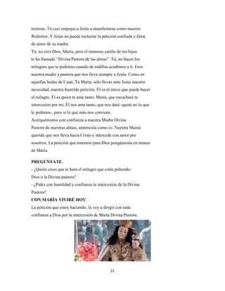 21
termine, Tú casi empujas a Jesús a manifestarse como nuestro
Redentor. Y Jesús no puede rechazar la petición confiada y llena
de amor de su madre.
Tú, no eres Dios, María, pero el inmenso cariño de tus hijos
te ha llamado “Divina Pastora de las almas”. Tú, no haces los
milagros que te pedimos cuando de rodillas acudimos a ti. Eres
nuestra madre y pastora que nos lleva siempre a Jesús. Como en
aquellas bodas de Caná, Tú María, sólo llevas ante Jesús nuestra
necesidad, nuestra humilde petición. Él es el único que puede hacer
el milagro. Él es quien te ama tanto, María, que escuchará tu
intercesión por mí. Él nos ama tanto, que nos dará -quizá no lo que
le pedimos-, pero si lo que más nos conviene.
Acerquémonos con confianza a nuestra Madre Divina
Pastora de nuestras almas, amémosla como es: Nuestra Mamá
querida que nos lleva hacia Cristo e intercede con amor por
nosotros. La petición que tenemos para Dios pongámosla en manos
de María.
PREGUNTATE.
- ¿Quién crees que te hará el milagro que estás pidiendo:
Dios o la Divina pastora?
- ¿Pides con humildad y confianza la intercesión de la Divina
Pastora?
CON MARÍA VIVIRÉ HOY.
La petición que estoy haciendo, la voy a dirigir con toda
confianza a Dios por la intercesión de María Divina Pastora.
 