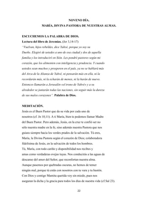 22
NOVENO DÍA.
MARÍA, DIVINA PASTORA DE NUESTRAS ALMAS.
ESCUCHEMOS LA PALABRA DE DIOS.
Lectura del libro de Jeremías. (Jer 3,14-17)
“Vuelvan, hijos rebeldes, dice Yahvé, porque yo soy su
Dueño. Elegiré de ustedes a uno de esa ciudad y dos de aquella
familia y los introduciré en Sión. Les pondré pastores según mi
corazón, que los alimenten con inteligencia y prudencia. Y cuando
ustedes sean muchos y prosperen en el país, ya no se hablará más
del Arca de la Alianza de Yahvé, ni pensarán más en ella, ni la
recordarán más, ni la echarán de menos, ni la harán de nuevo.
Entonces llamarán a Jerusalén «el trono de Yahvé» y a su
alrededor se juntarán todas las naciones, sin seguir más la dureza
de sus malos corazones”. Palabra de Dios.
MEDITACIÓN.
Jesús es el Buen Pastor que da su vida por cada uno de
nosotros (cf. Jn 10,11). A ti María, bien te podemos llamar Madre
del Buen Pastor. Pero además, Jesús, en la cruz te confió ser no
sólo nuestra madre en la fe, sino además nuestra Pastora que nos
guiara siempre hacia los verdes prados de la salvación. Tú eres,
María, la Divina Pastora según el corazón de Dios; colaboradora
fidelísima de Jesús, en la salvación de todos los hombres.
Tú, María, con todo cariño y disponibilidad nos recibes y
amas como verdaderas ovejas tuyas. Nos conducirás a las aguas de
descanso del amor del Señor, que reconfortan nuestra alma.
Aunque pasemos por quebradas oscuras, no hemos de temer
ningún mal, porque tú estás con nosotros con tu vara y tu bastón.
Con Dios y contigo Mamita querida voy sin miedo, pues nos
aseguran la dicha y la gracia para todos los días de nuestra vida (cf.Sal 23).
 