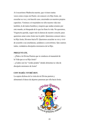 23
A ti recurrimos Madrecita nuestra, que vivimos tantas
veces como ovejas sin Pastor, sin conocer a tu Hijo Jesús, sin
escuchar su voz y sin hacerle caso, encerrados en nuestros propios
caprichos. Venimos a ti trayéndote no sólo nuestra vida sino
también, la de tantos hombres y mujeres que andan errantes por
este mundo, en búsqueda de lo que les llene la vida. No queremos,
Virgencita querida, seguir más la dureza de nuestro corazón, pues
queremos amar como Jesús nos lo pidió. Queremos conocer más a
tu Hijo Jesús, llévanos hacia Él. Queremos escuchar su voz y vivir
de acuerdo a sus enseñanzas, ayúdanos a convertirnos. Que seamos
todos, verdaderos discípulos misioneros de tu Hijo.
PREGUNTATE.
- ¿Pides a la Divina Pastora que te conduzca al manantial de
la Vida que es su Hijo Jesús?
- ¿Cuáles son los “verdes prados” donde alimentas tu vida de
discípulo misionero de Jesús?
CON MARÍA VIVIRÉ HOY.
La espera dichosa de la visita de mi Divina pastora y
alimentaré el deseo de dejarme pastorear por ella hacia Jesús.
 