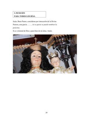 24
Jesús, Buen Pastor, concédeme por intercesión de la Divina
Pastora, esta gracia …….. (si se quiere se puede nombrar la
petición).
Si es voluntad de Dios y para bien de mi alma. Amén.
3. PETICIÓN
PARA TODOS LOS DÍAS.
 