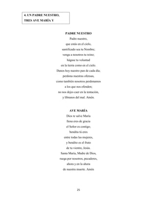 25
PADRE NUESTRO
Padre nuestro,
que estás en el cielo,
santificado sea tu Nombre;
venga a nosotros tu reino;
hágase tu voluntad
en la tierra como en el cielo.
Danos hoy nuestro pan de cada día;
perdona nuestras ofensas,
como también nosotros perdonamos
a los que nos ofenden;
no nos dejes caer en la tentación,
y líbranos del mal. Amén.
AVE MARÍA
Dios te salve María
llena eres de gracia
el Señor es contigo;
bendita tú eres
entre todas las mujeres,
y bendito es el fruto
de tu vientre, Jesús.
Santa María, Madre de Dios,
ruega por nosotros, pecadores,
ahora y en la ahora
de nuestra muerte. Amén
4. UN PADRE NUESTRO,
TRES AVE MARÍA Y
GLORIA.
 