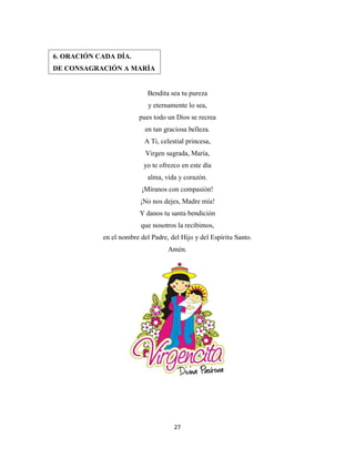 27
Bendita sea tu pureza
y eternamente lo sea,
pues todo un Dios se recrea
en tan graciosa belleza.
A Ti, celestial princesa,
Virgen sagrada, María,
yo te ofrezco en este día
alma, vida y corazón.
¡Míranos con compasión!
¡No nos dejes, Madre mía!
Y danos tu santa bendición
que nosotros la recibimos,
en el nombre del Padre, del Hijo y del Espíritu Santo.
Amén.
6. ORACIÓN CADA DÍA.
DE CONSAGRACIÓN A MARÍA
 