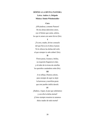 28
HIMNO A LA DIVINA PASTORA
Letra: Andres A. Delgado
Música: Simón Whohnsiedler
Coro
¡OH piadosa y amante Pastora!
De las almas dulcísimo amor,
oye el himno que canta, señora,
los que te aman con santo fervor (bis).
I
¡Tu eres, madre, divino consuelo
del que lleva en el alma el pesar;
Tú le ofreces las dichas del cielo
al que siempre te sabe alabar! (bis).
II
Flores puras, lozanas y bellas,
su exquisita fragancia te dan;
y al redor de tu trono de estrellas
los querubes cantándote están (bis).
III
A tu influjo, Pastora celeste,
para siempre de aquí se alejó
la horrorosa y mortífera peste
que este pueblo infeliz desoló.
IV
¡Dadnos, virgen, la paz que anhelamos
y con ella la dicha eternal!
¡Cómo siempre nosotros te amamos
dulce madre de todo mortal!
 