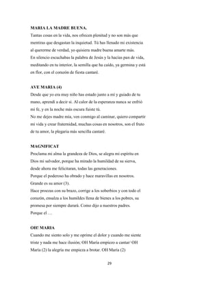 29
MARIA LA MADRE BUENA.
Tantas cosas en la vida, nos ofrecen plenitud y no son más que
mentiras que desgastan la inquietud. Tú has llenado mi existencia
al quererme de verdad, yo quisiera madre buena amarte más.
En silencio escuchabas la palabra de Jesús y la hacías pan de vida,
meditando en tu interior, la semilla que ha caído, ya germina y está
en flor, con el corazón de fiesta cantaré.
AVE MARIA (4)
Desde que yo era muy niño has estado junto a mí y guiado de tu
mano, aprendí a decir si. Al calor de la esperanza nunca se enfrió
mi fe, y en la noche más oscura fuiste tú.
No me dejes madre mía, ven conmigo al caminar, quiero compartir
mi vida y crear fraternidad, muchas cosas en nosotros, son el fruto
de tu amor, la plegaria más sencilla cantaré.
MAGNIFICAT
Proclama mi alma la grandeza de Dios, se alegra mi espíritu en
Dios mi salvador, porque ha mirado la humildad de su sierva,
desde ahora me felicitaran, todas las generaciones.
Porque el poderoso ha obrado y hace maravillas en nosotros.
Grande es su amor (3).
Hace proezas con su brazo, corrige a los soberbios y con todo el
corazón, ensalza a los humildes llena de bienes a los pobres, su
promesa por siempre durará. Como dijo a nuestros padres.
Porque el …
OH! MARIA
Cuando me siento solo y me oprime el dolor y cuando me siente
triste y nada me hace ilusión; OH María empiezo a cantar/ OH
María (2) la alegría me empieza a brotar. OH María (2)
 