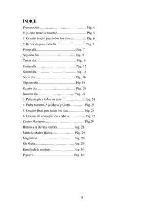 3
ÍNDICE
Presentación…………………………………….. Pág. 4
0. ¿Cómo rezar la novena?.................................... Pág. 5
1. Oración inicial para todos los días…………… Pág. 6
2. Reflexión para cada día……………………… Pág. 7
Primer día................................................. Pág. 7
Segundo día……………………………. Pág. 9
Tercer día……………………………….. Pág. 11
Cuarto día………………………………. Pág. 12
Quinto día………………………………. Pág. 14
Sexto día……………………………….. Pág. 16
Séptimo día…………………………….. Pág 18
Octavo día……………………………… Pág. 20
Noveno día……………………………. .Pág. 22
3. Petición para todos los días…………………. Pág. 24
4. Padre nuestro, Ave María y Gloria…………. Pág. 25
5. Oración final para todos los días…………… Pág. 26
6. Oración de consagración a María…………… Pág. 27
Cantos Marianos………………………………. Pág 28
Himno a la Divina Pastora……………. Pág. 28
María la Madre Buena………………… Pág. 29
Magníficat…………………………….. Pág. 29
Oh María……………………………… Pág. 29
Estrella de la mañana…………………. Pág. 30
Popurrit……………………………….. Pág. 30
 