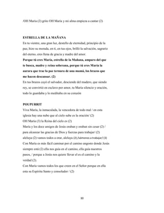 30
/OH María (2) grito OH María y mi alma empieza a cantar (2)
ESTRELLA DE LA MAÑANA
En tu vientre, una gran luz, destello de eternidad, principio de la
paz, hizo su morada, en ti, en tus ojos, brilló la salvación, sagrario
del eterno, eres llena de gracia y madre del amor.
Porque tú eres María, estrella de la Mañana, amparo del que
te busca, madre y reina soberana, porque tú eres María la
aurora que trae la paz ternura de una mamá, los brazos que
me hacen descansar. (2)
En tus brazos cayó el salvador, desciende del madero, que siendo
rey, se convirtió en esclavo por amor, tu María silencio y oración,
todo lo guardaba y lo meditaba en su corazón
POUPURRIT
Viva María, la inmaculada, la vencedora de todo mal / en esta
iglesia hay una nube que al cielo sube es la oración/ (2)
OH María (3) la Reina del cielo es (2)
María y los doce amigos de Jesús oraban y oraban sin cesar (2) /
para alcanzar las gracias de Dios y fuerzas para trabajar/ (2)
aleluya (2) vamos todos a orar, aleluya (2) /vámonos a trabajar/ (3)
Con María es más fácil caminar por el camino angosto donde Jesús
siempre está (2) ella nos guía en el camino, ella guía nuestros
pasos, / porque a Jesús nos quiere llevar el es el camino y la
verdad (2).
Con María vamos todos los que creen en el Señor porque en ella
esta su Espíritu Santo y consolador / (2)
 