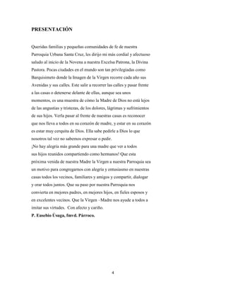 4
PRESENTACIÓN
Queridas familias y pequeñas comunidades de fe de nuestra
Parroquia Urbana Santa Cruz, les dirijo mi más cordial y afectuoso
saludo al inicio de la Novena a nuestra Excelsa Patrona, la Divina
Pastora. Pocas ciudades en el mundo son tan privilegiadas como
Barquisimeto donde la Imagen de la Virgen recorre cada año sus
Avenidas y sus calles. Este salir a recorrer las calles y pasar frente
a las casas o detenerse delante de ellas, aunque sea unos
momentos, es una muestra de cómo la Madre de Dios no está lejos
de las angustias y tristezas, de los dolores, lágrimas y sufrimientos
de sus hijos. Verla pasar al frente de nuestras casas es reconocer
que nos lleva a todos en su corazón de madre, y estar en su corazón
es estar muy cerquita de Dios. Ella sabe pedirle a Dios lo que
nosotros tal vez no sabemos expresar o pedir.
¡No hay alegría más grande para una madre que ver a todos
sus hijos reunidos compartiendo como hermanos! Que esta
próxima venida de nuestra Madre la Virgen a nuestra Parroquia sea
un motivo para congregarnos con alegría y entusiasmo en nuestras
casas todos los vecinos, familiares y amigos y compartir, dialogar
y orar todos juntos. Que su paso por nuestra Parroquia nos
convierta en mejores padres, en mejores hijos, en fieles esposos y
en excelentes vecinos. Que la Virgen –Madre nos ayude a todos a
imitar sus virtudes. Con afecto y cariño.
P. Eusebio Úsuga, fmvd. Párroco.
 