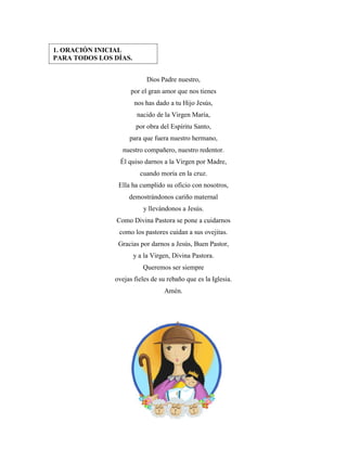 6
Dios Padre nuestro,
por el gran amor que nos tienes
nos has dado a tu Hijo Jesús,
nacido de la Virgen María,
por obra del Espíritu Santo,
para que fuera nuestro hermano,
nuestro compañero, nuestro redentor.
Él quiso darnos a la Virgen por Madre,
cuando moría en la cruz.
Ella ha cumplido su oficio con nosotros,
demostrándonos cariño maternal
y llevándonos a Jesús.
Como Divina Pastora se pone a cuidarnos
como los pastores cuidan a sus ovejitas.
Gracias por darnos a Jesús, Buen Pastor,
y a la Virgen, Divina Pastora.
Queremos ser siempre
ovejas fieles de su rebaño que es la Iglesia.
Amén.
1. ORACIÓN INICIAL
PARA TODOS LOS DÍAS.
 