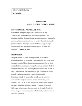 7
PRIMER DIA
MARÍA ELEGIDA Y AMADA DE DIOS
ESCUCHEMOS LA PALABRA DE DIOS.
Lectura del evangelio según san Lucas. (Lc 1,26-28)
“Al sexto mes el ángel Gabriel fue enviado por Dios a una
ciudad de Galilea, llamada Nazaret, a una joven virgen que estaba
comprometida en matrimonio con un hombre llamado José, de la
familia de David. La virgen se llamaba María. Llegó el ángel
hasta ella y le dijo: «Alégrate, llena de gracia, el Señor está
contigo»”. Palabra de Dios
MEDITACIÓN.
¡Alégrate María! El Señor se ha fijado en ti, te ha mirado
con inmenso amor, te ha elegido y te conoce muy bien. ¡Que dicha
inunda tu corazón María al escuchar esas palabras! Ella, se siente
amada desde su nacimiento, pues ya fue mirada con amor desde el
vientre materno. Ha sido cuidada y bendecida a lo largo de toda su
vida. Dios mismo le abre los ojos a ver que Él siempre ha estado
con ella y así abre su corazón a sentirse muy amada.
Esa misma mirada de amor se fija en cada uno de nosotros:
“antes de haberte formado en el vientre de tu madre ya te
conocía” (Jer 1,3). Si, tú eres una persona amada desde antes de
nacer por Aquel que te llamó a la vida: “Y ahora, así te habla
Yahvé, que te ha creado, Jacob, o que te ha formado, Israel. No
temas, porque yo te he rescatado; te he llamado por tu nombre, tú
eres mío” (Is 43,1).
2. REFLEXIÓN PARA
CADA DÍA.
 