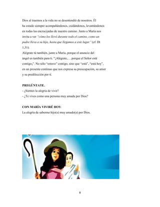 8
Dios al traernos a la vida no se desentendió de nosotros. Él
ha estado siempre acompañándonos, cuidándonos, levantándonos
en todas las encrucijadas de nuestro camino. Junto a María nos
invita a ver “cómo los llevó durante todo el camino, como un
padre lleva a su hijo, hasta que llegamos a este lugar” (cf. Dt
1,31).
Alégrate tú también, junto a María, porque el anuncio del
ángel es también para ti. “¡Alégrate,… porque el Señor está
contigo¡”. No sólo “estuvo” contigo, sino que “está”, “está hoy”,
en un presente continuo que nos expresa su preocupación, su amor
y su predilección por ti.
PREGÚNTATE.
- ¿Sientes la alegría de vivir?
- ¿Te vives como una persona muy amada por Dios?
CON MARÍA VIVIRÉ HOY.
La alegría de saberme hijo(a) muy amado(a) por Dios.
 