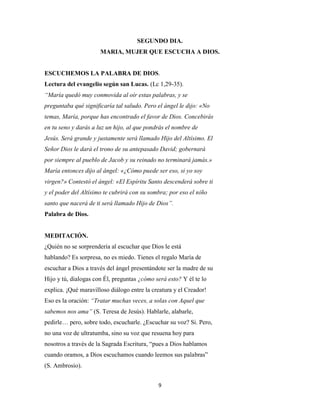 9
SEGUNDO DIA.
MARIA, MUJER QUE ESCUCHA A DIOS.
ESCUCHEMOS LA PALABRA DE DIOS.
Lectura del evangelio según san Lucas. (Lc 1,29-35).
“María quedó muy conmovida al oír estas palabras, y se
preguntaba qué significaría tal saludo. Pero el ángel le dijo: «No
temas, María, porque has encontrado el favor de Dios. Concebirás
en tu seno y darás a luz un hijo, al que pondrás el nombre de
Jesús. Será grande y justamente será llamado Hijo del Altísimo. El
Señor Dios le dará el trono de su antepasado David; gobernará
por siempre al pueblo de Jacob y su reinado no terminará jamás.»
María entonces dijo al ángel: «¿Cómo puede ser eso, si yo soy
virgen?» Contestó el ángel: «El Espíritu Santo descenderá sobre ti
y el poder del Altísimo te cubrirá con su sombra; por eso el niño
santo que nacerá de ti será llamado Hijo de Dios”.
Palabra de Dios.
MEDITACIÓN.
¿Quién no se sorprendería al escuchar que Dios le está
hablando? Es sorpresa, no es miedo. Tienes el regalo María de
escuchar a Dios a través del ángel presentándote ser la madre de su
Hijo y tú, dialogas con Él, preguntas ¿cómo será esto? Y él te lo
explica. ¡Qué maravilloso diálogo entre la creatura y el Creador!
Eso es la oración: “Tratar muchas veces, a solas con Aquel que
sabemos nos ama” (S. Teresa de Jesús). Hablarle, alabarle,
pedirle… pero, sobre todo, escucharle. ¿Escuchar su voz? Si. Pero,
no una voz de ultratumba, sino su voz que resuena hoy para
nosotros a través de la Sagrada Escritura, “pues a Dios hablamos
cuando oramos, a Dios escuchamos cuando leemos sus palabras”
(S. Ambrosio).
 