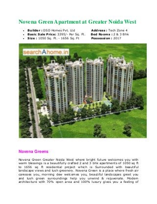 Novena Green Apartment at Greater Noida West 
 Builder : DSD Homes Pvt. Ltd Address : Tech Zone 4 
 Basic Sale Price: 3395/- Per Sq. Ft. Bed Rooms : 2 & 3 Bhk 
 Size : 1050 Sq. Ft. - 1656 Sq. Ft Possession : 2017 
Novena Greens 
Novena Green Greater Noida West where bright future welcomes you with 
warm blessings is a beautifully crafted 2 and 3 bhk apartments of 1050 sq ft 
to 1656 sq ft residential project which is Surrounded with beautiful 
landscape views and lush greenery. Novena Green is a place where fresh air 
caresses you, morning dew welcomes you, beautiful landscapes greet you 
and lush green surroundings help you unwind & rejuvenate. Modern 
architecture with 70% open area and 100% luxury gives you a feeling of 
 