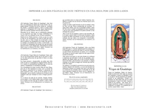 D e v o c i o n a r i o C a t ó l i c o – w w w . d e v o c i o n a r i o . c o m
DÍA SEXTO
¡Oh Santísima Virgen María de Guadalupe! ¡Que bien
dice a tu soberanía ese tapete que la luna forma a tus sa-
gradas plantas! Hollaste con invicta planta las vanidades
del mundo, y quedando superior a todo lo creado jamás
padeciste el menguante de la más ligera imperfección:
antes de tu primer instante estuviste llena de gracia.
Miserable de mí, Señora, que no sabiéndome mantener
en los propósitos que hago, no tengo estabilidad en la
virtud y solo soy constante en mis viciosas costumbres.
Duélete de mí, Madre amorosa y tierna; ya que soy como
la luna en mi inconstancia, sea como la luna que está a
tus pies, esto es, firme siempre en tu devoción y amor,
para no padecer los menguantes de la culpa. Haz que esté
yo siempre a tus plantas por el amor y la devoción, y ya
no temeré los menguantes del pecado sino que procuraré
darme de lleno a mis obligaciones, detestando de corazón
todo lo que es ofensa de mi Dios. Amén. Terminar con
un Padrenuestro, un Avemaría y un Gloria.
DÍA SÉPTIMO
¡Oh Santísima Virgen María de Guadalupe! Nada, nada
veo en este hermosísimo retrato que no me lleve a cono-
cer las altas perfecciones de que dotó el Señor a tu alma
inocentísima.
Ese lienzo grosero y despreciable; ese pobre pero feliz
ayate en que se ve estampada tu singular belleza, dan cla-
ro a conocer la profundísima humildad que le sirvió de
cabeza y fundamento a tu asombrosa santidad.
No te desdeñaste de tomar la pobre tilma de Juan Diego,
para que en ella estampase tu rostro, que es encanto de
los ángeles, maravilla de los hombres y admiración de
todo el universo. Pues, ¿cómo no he de esperar yo de tu
benignidad , que la miseria y pobreza de mi alma no sean
embarazo para que estampes en ella tu imagen graciosí-
sima?
Yo te ofrezco las telas de mi corazón. Tómalo, Señora,
en tus manos y no lo dejéis jamás, pues mi deseo es que
no se emplee en otra cosa que en amarte y amar a Dios.
Amén. Terminar con un Padrenuestro, un Avemaría y un
Gloria.
DÍA OCTAVO
¡Oh Santísima Virgen de Guadalupe! Qué misteriosa y
que acertada estuvo la mano del Artífice Supremo, bor-
dando tu vestido con esa orla de oro finísimo que le sirve
de guarnición.
Aludió sin duda a aquél finísimo oro de la caridad y amor
de Dios con que fueron enriquecidas tus acciones. ¿Y
quién duda, Señora, que esa tu encendida caridad y amor
de Dios estuvo siempre acompañada del amor al prójimo
y que no, por verte triunfante en la patria celestial, te has
olvidado de nosotros?
Abre el seno de tus piedades a quien es tan miserable; da-
le la mano a quien caído te invoca para levantarse; tráete
la gloria de haber encontrado en mí una miseria propor-
cionada, más que todas, a tu compasión y misericordia.
Amén. Terminar con un Padrenuestro, un Avemaría y un
Gloria.
DÍA NOVENO
¡Oh Santísima Virgen de Guadalupe! ¿Que cosa habrá
imposible para Ti, cuando multiplicando los prodigios, ni
la tosquedad ni la grosería del ayate le sirven de embara-
zo para formar tan primoroso tu retrato, ni la voracidad
del tiempo en mas de cuatro siglos ha sido capaz de des-
trozarle ni borrarle?
¡Que motivo tan fuerte es este para alentar mi confianza
y suplicarte que abriendo el seno de tus piedades, acor-
dándote del amplio poder que te dio la Divina Omnipo-
tencia del Señor, para favorecer a los mortales, te dignes
estampar en mi alma la imagen del Altísimo que han bo-
rrado mis culpas!
No embarco a tu piedad la grosería de mis perversas cos-
tumbres, dígnate solo mirarme, y ya con esto alentaré mis
esperanzas; porque yo no puedo creer que si me miras no
se conmuevan tus entrañas sobre el miserable de mí. Mi
única esperanza, después de Jesús, eres tú, Sagrada Vir-
gen María. Amén. Terminar con un Padrenuestro, un
Avemaría y un Gloria
Días de la novena completados:
1º 2º 3º 4º 5º 6º 7º 8º 9º
De voc ion ar io Cató lic o
http://www.devocionario.com
Ejemplar gratuito para uso privado
NOVENA A LA
Virgen de Guadalupe
Virgen de Guadalupe, Madre de América.
Tiende tu protección sobre todas las naciones
del Continente y renueva su fidelidad a Cristo
y a la Iglesia. Suscita propósitos de equidad y
rectitud en sus gobernantes. Protege a los
hermanos de Juan Diego para que no sufran
discriminación. Cuida a los niños. Guarda la
unidad de las familias... Que desde esta tu
Imagen manifiestes siempre tu clemencia, tu
compasión y tu amparo. Te lo pedimos por Je-
sucristo, nuestro Señor. Amén.
IMPRIMIR LAS DOS PÁGINAS DE ESTE TRÍPTICO EN UNA HOJA POR LOS DOS LADOS
 